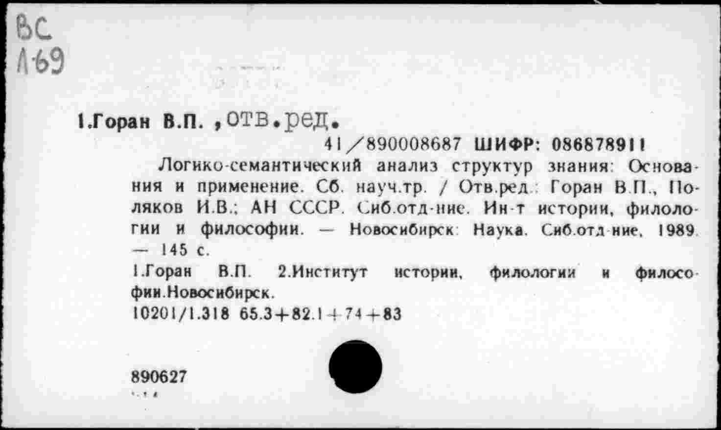 ﻿ЛЬЭ
I.Г оран в.п. »отв.ред.
41/890008687 ШИФР: 086878911 Логико-семантический анализ структур знания: Основа ния и применение. Сб. науч.тр. / Отв.ред Горан В П., Поляков И.В.; АН СССР. Сиб.отд-иие. Ин т истории, филоло гии и философии. — Новосибирск Наука Сиб.отд ние. 1989 — 145 с.
1.Горан В.П. 2.Институт истории, филологии и филосо фии.Новосибирск.
10201/1.318 65.3+82.1474+83